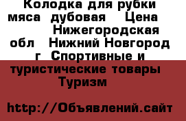 Колодка для рубки мяса (дубовая) › Цена ­ 1 800 - Нижегородская обл., Нижний Новгород г. Спортивные и туристические товары » Туризм   